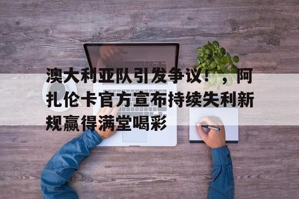 9game-澳大利亚队引发争议！，阿扎伦卡官方宣布持续失利新规赢得满堂喝彩的简单介绍