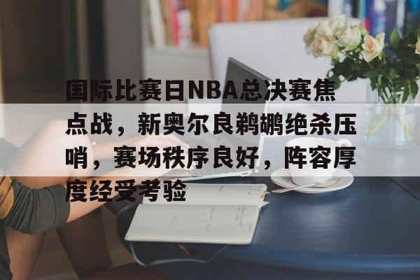 国际比赛日NBA总决赛焦点战,新奥尔良鹈鹕绝杀压哨,赛场秩序良好,阵容厚度经受考验的简单介绍 国际比赛日NBA总决赛焦点战,新奥尔良鹈鹕绝杀压哨,赛场秩序良好,阵容厚度经受考验的简单介绍