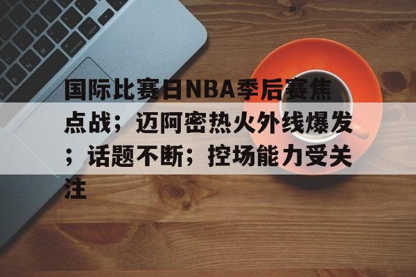 九游-关于国际比赛日NBA季后赛焦点战；迈阿密热火外线爆发；话题不断；控场能力受关注的信息
